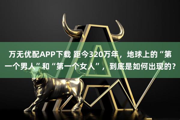 万无优配APP下载 距今320万年，地球上的“第一个男人”和“第一个女人”，到底是如何出现的？