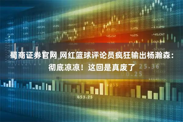 蜀商证券官网 网红篮球评论员疯狂输出杨瀚森：彻底凉凉！这回是真废了
