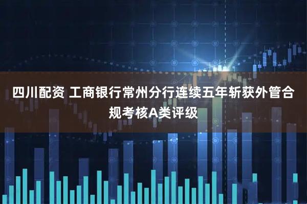 四川配资 工商银行常州分行连续五年斩获外管合规考核A类评级