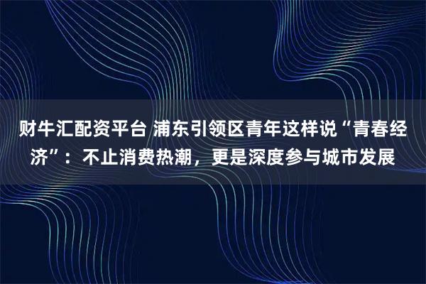 财牛汇配资平台 浦东引领区青年这样说“青春经济”：不止消费热潮，更是深度参与城市发展